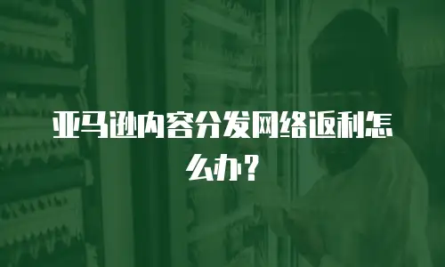 亚马逊内容分发网络返利怎么办？