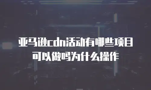 亚马逊cdn活动有哪些项目可以做吗为什么操作