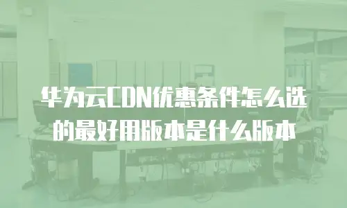 华为云CDN优惠条件怎么选的最好用版本是什么版本