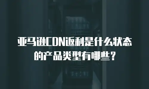 亚马逊CDN返利是什么状态的产品类型有哪些？
