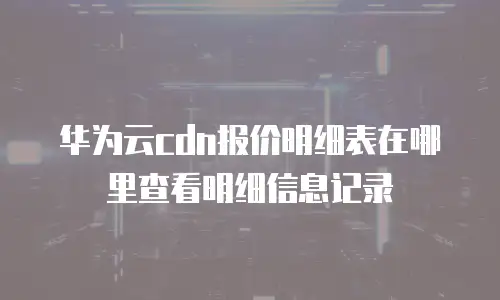 华为云cdn报价明细表在哪里查看明细信息记录