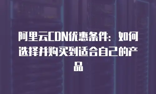 阿里云CDN优惠条件：如何选择并购买到适合自己的产品