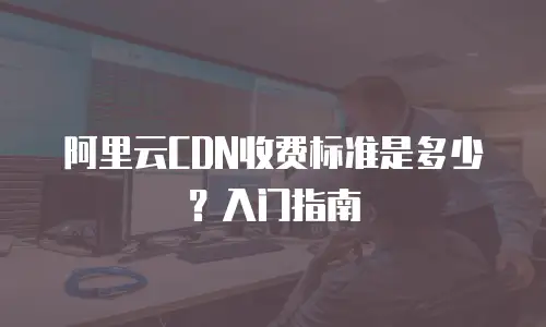 阿里云CDN收费标准是多少？入门指南