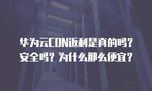 华为云CDN返利是真的吗？安全吗？为什么那么便宜？