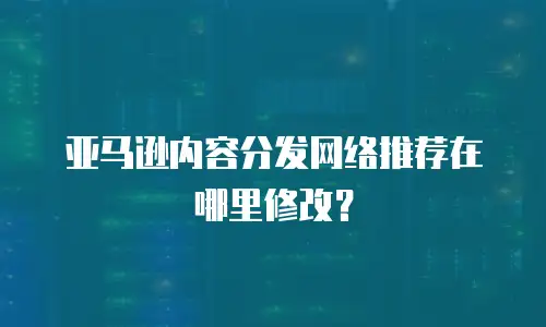 亚马逊内容分发网络推荐在哪里修改？