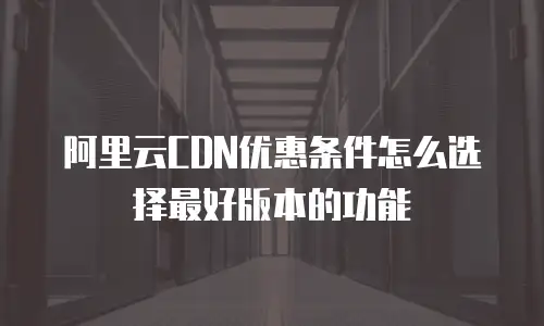 阿里云CDN优惠条件怎么选择最好版本的功能
