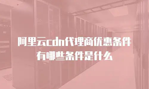 阿里云cdn代理商优惠条件有哪些条件是什么
