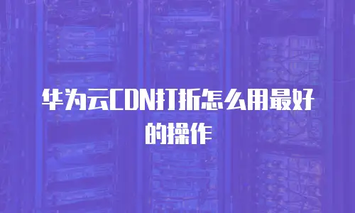 华为云CDN打折怎么用最好的操作