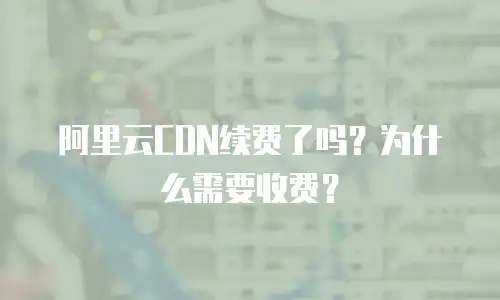 阿里云CDN续费了吗？为什么需要收费？