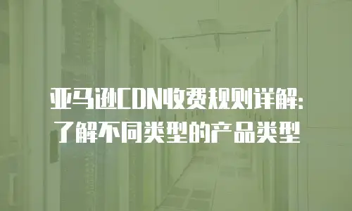 亚马逊CDN收费规则详解：了解不同类型的产品类型