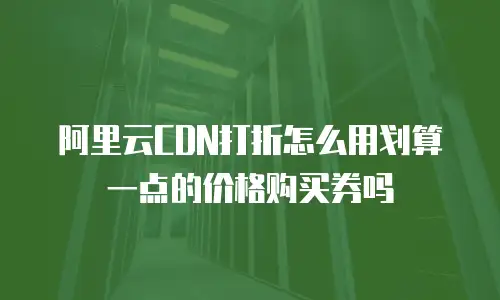 阿里云CDN打折怎么用划算一点的价格购买券吗