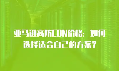 亚马逊高防CDN价格：如何选择适合自己的方案？