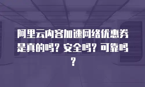 阿里云内容加速网络优惠券是真的吗？安全吗？可靠吗？
