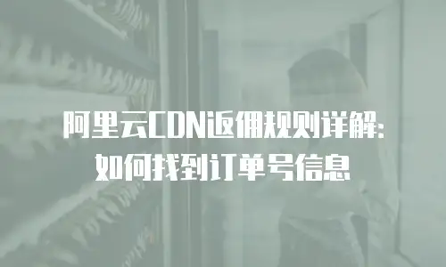 阿里云CDN返佣规则详解：如何找到订单号信息