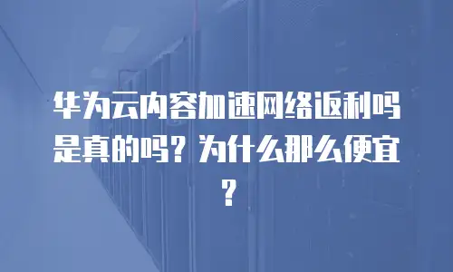 华为云内容加速网络返利吗是真的吗？为什么那么便宜？