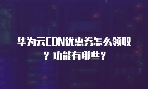 华为云CDN优惠券怎么领取？功能有哪些？