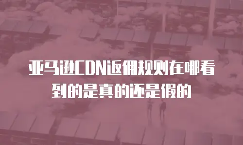 亚马逊CDN返佣规则在哪看到的是真的还是假的