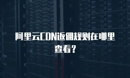 阿里云CDN返佣规则在哪里查看？