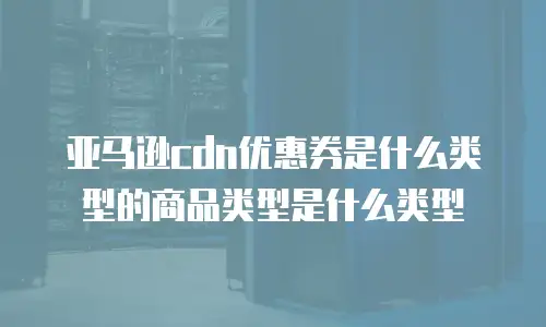 亚马逊cdn优惠券是什么类型的商品类型是什么类型