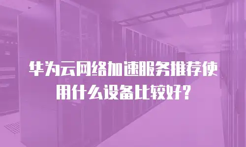 华为云网络加速服务推荐使用什么设备比较好？