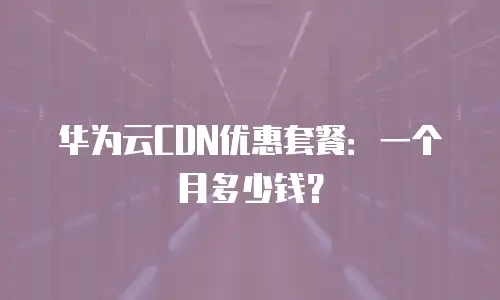 华为云CDN优惠套餐：一个月多少钱？