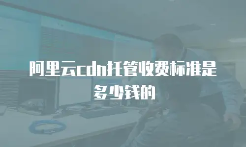 阿里云cdn托管收费标准是多少钱的