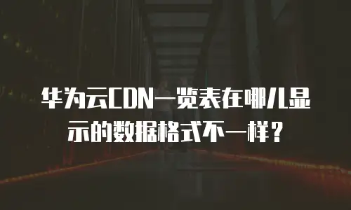 华为云CDN一览表在哪儿显示的数据格式不一样？