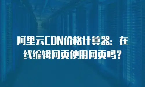阿里云CDN价格计算器：在线编辑网页使用网页吗？