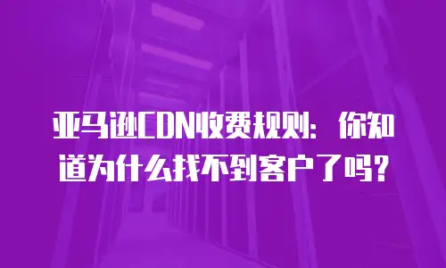 亚马逊CDN收费规则：你知道为什么找不到客户了吗？