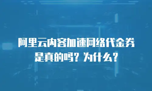 阿里云内容加速网络代金券是真的吗？为什么？