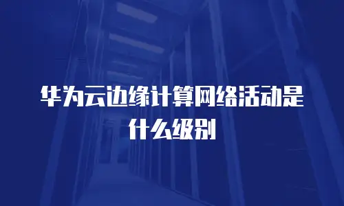 华为云边缘计算网络活动是什么级别