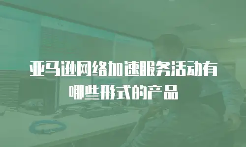 亚马逊网络加速服务活动有哪些形式的产品