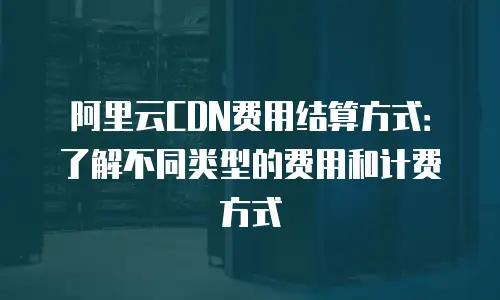 阿里云CDN费用结算方式：了解不同类型的费用和计费方式
