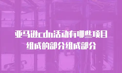 亚马逊cdn活动有哪些项目组成的部分组成部分