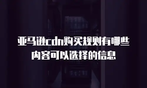 亚马逊cdn购买规则有哪些内容可以选择的信息