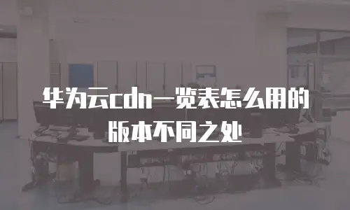 华为云cdn一览表怎么用的版本不同之处
