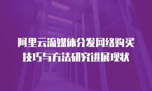 阿里云流媒体分发网络购买技巧与方法研究进展现状