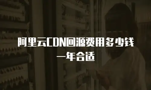 阿里云CDN回源费用多少钱一年合适