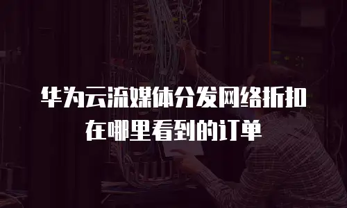 华为云流媒体分发网络折扣在哪里看到的订单