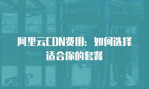 阿里云CDN费用：如何选择适合你的套餐