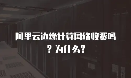 阿里云边缘计算网络收费吗？为什么？