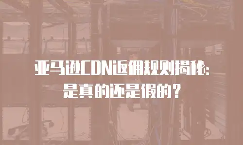 亚马逊CDN返佣规则揭秘：是真的还是假的？