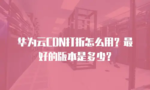 华为云CDN打折怎么用？最好的版本是多少？