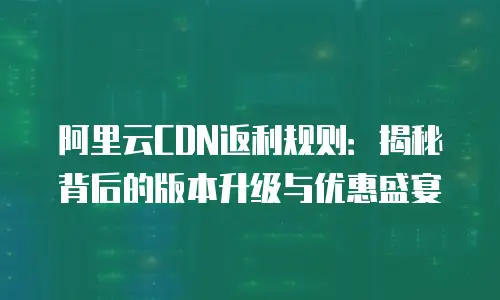 阿里云CDN返利规则：揭秘背后的版本升级与优惠盛宴