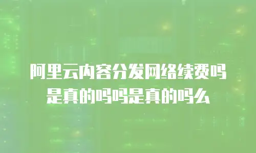 阿里云内容分发网络续费吗是真的吗吗是真的吗么