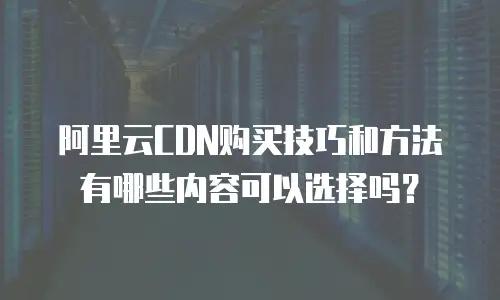 阿里云CDN购买技巧和方法有哪些内容可以选择吗？