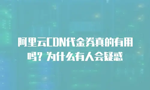 阿里云CDN代金券真的有用吗？为什么有人会疑惑
