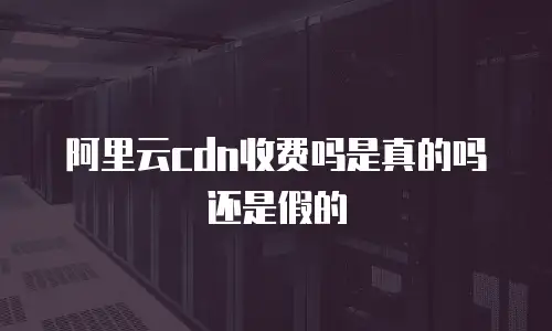 阿里云cdn收费吗是真的吗还是假的