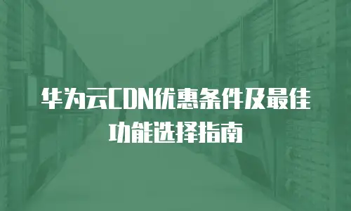 华为云CDN优惠条件及最佳功能选择指南