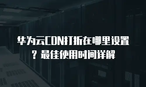 华为云CDN打折在哪里设置？最佳使用时间详解